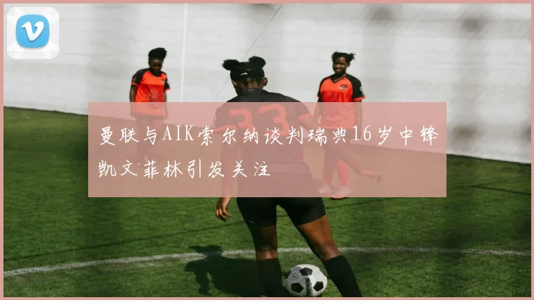 曼联与AIK索尔纳谈判瑞典16岁中锋凯文菲林引发关注