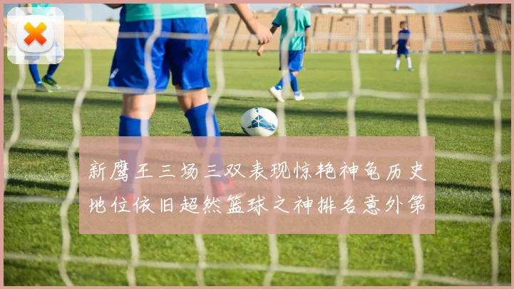 新鹰王三场三双表现惊艳神龟历史地位依旧超然篮球之神排名意外第三