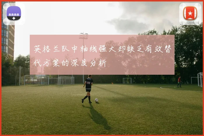 英格兰队中轴线强大却缺乏有效替代方案的深度分析