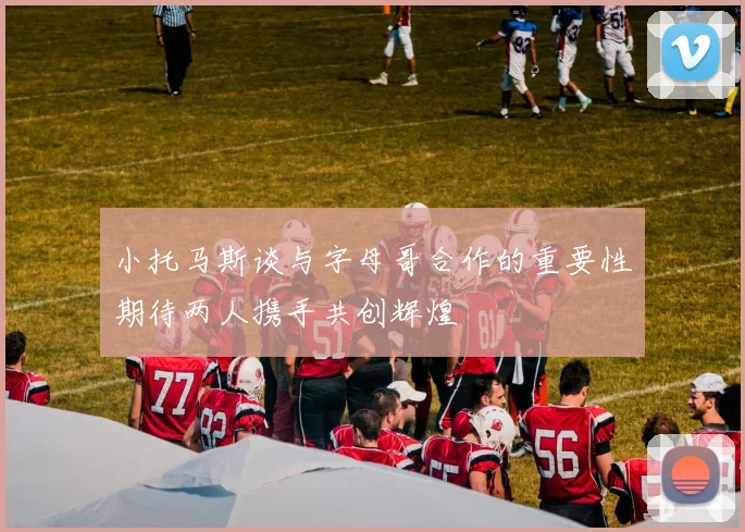 小托马斯谈与字母哥合作的重要性期待两人携手共创辉煌