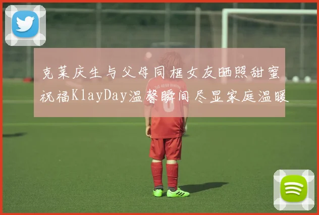 克莱庆生与父母同框女友晒照甜蜜祝福KlayDay温馨瞬间尽显家庭温暖