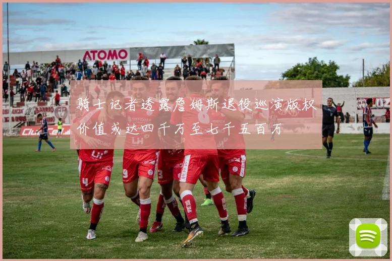 骑士记者透露詹姆斯退役巡演版权价值或达四千万至七千五百万