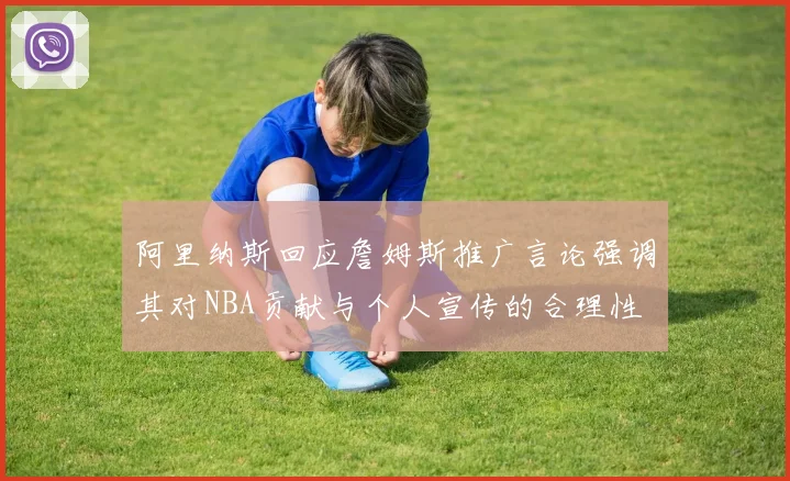阿里纳斯回应詹姆斯推广言论强调其对NBA贡献与个人宣传的合理性