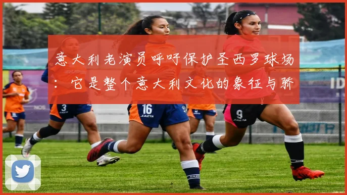 意大利老演员呼吁保护圣西罗球场：它是整个意大利文化的象征与骄傲