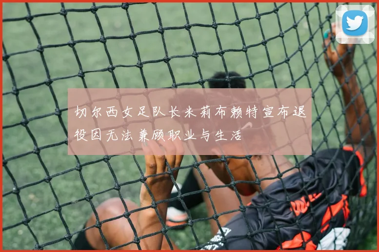 切尔西女足队长米莉布赖特宣布退役因无法兼顾职业与生活