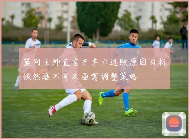 篮网主帅直言开季六连败原因目标依然遥不可及亟需调整策略