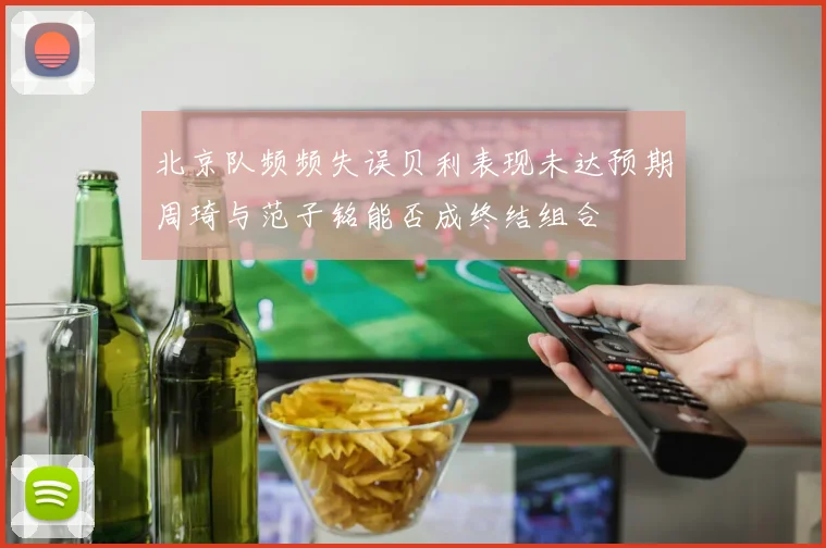 北京队频频失误贝利表现未达预期周琦与范子铭能否成终结组合
