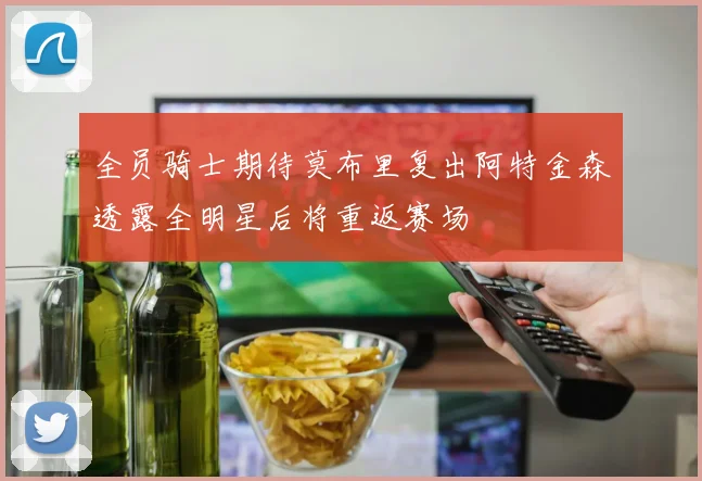 全员骑士期待莫布里复出阿特金森透露全明星后将重返赛场