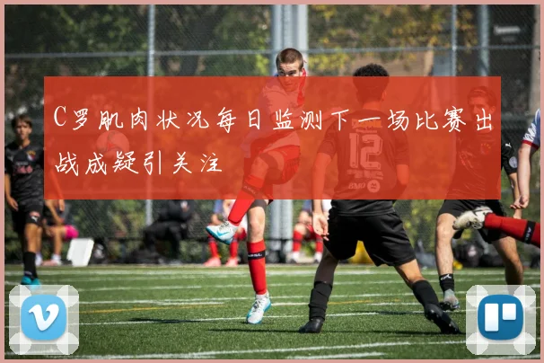 C罗肌肉状况每日监测下一场比赛出战成疑引关注