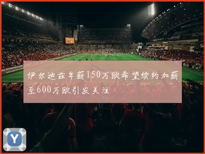 伊尔迪兹年薪150万欧希望续约加薪至600万欧引发关注