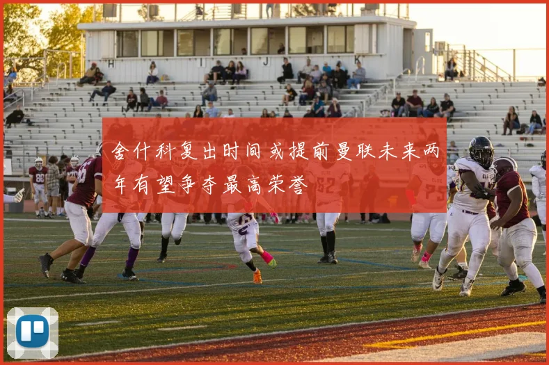 舍什科复出时间或提前曼联未来两年有望争夺最高荣誉