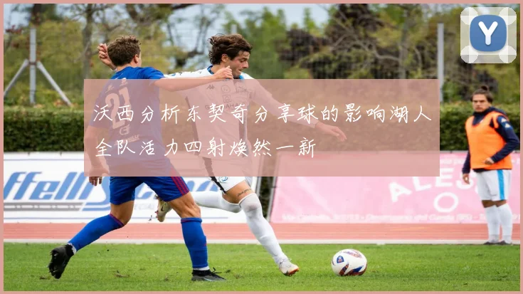沃西分析东契奇分享球的影响湖人全队活力四射焕然一新