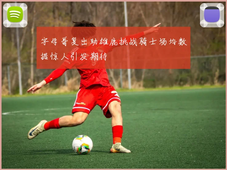 字母哥复出助雄鹿挑战骑士场均数据惊人引发期待
