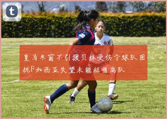 皇马冬窗不引援贝林受伤令球队困扰F加西亚失望未能租借离队