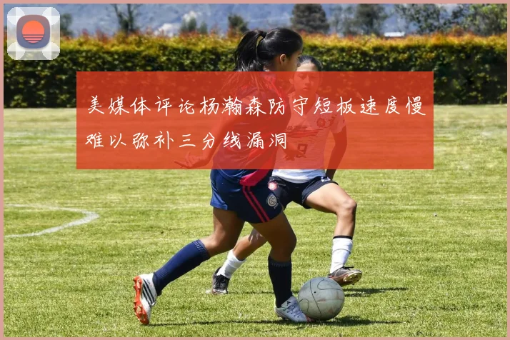 美媒体评论杨瀚森防守短板速度慢难以弥补三分线漏洞