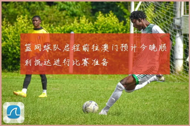 篮网球队启程前往澳门预计今晚顺利抵达进行比赛准备