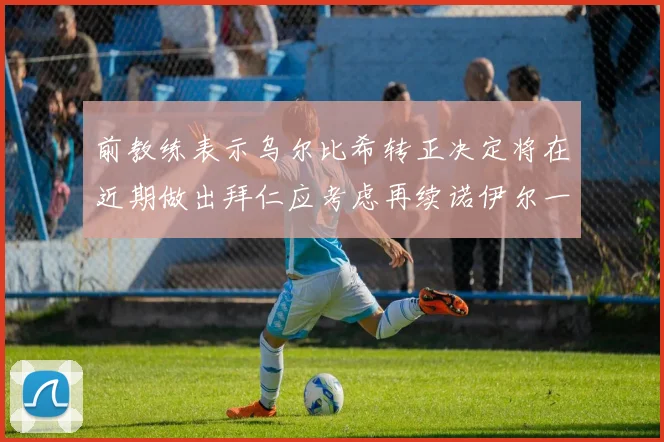 前教练表示乌尔比希转正决定将在近期做出拜仁应考虑再续诺伊尔一年合同