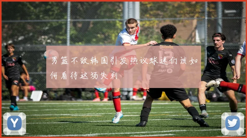 男篮不敌韩国引发热议球迷们该如何看待这场失利