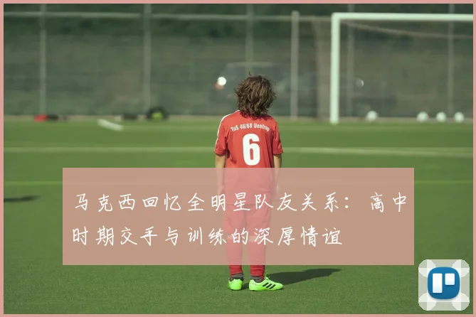马克西回忆全明星队友关系：高中时期交手与训练的深厚情谊