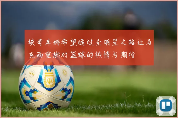 埃奇库姆希望通过全明星之路让马克西重燃对篮球的热情与期待