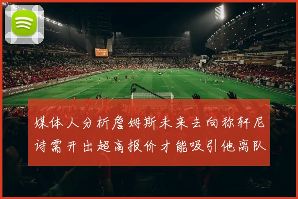 媒体人分析詹姆斯未来去向称轩尼诗需开出超高报价才能吸引他离队