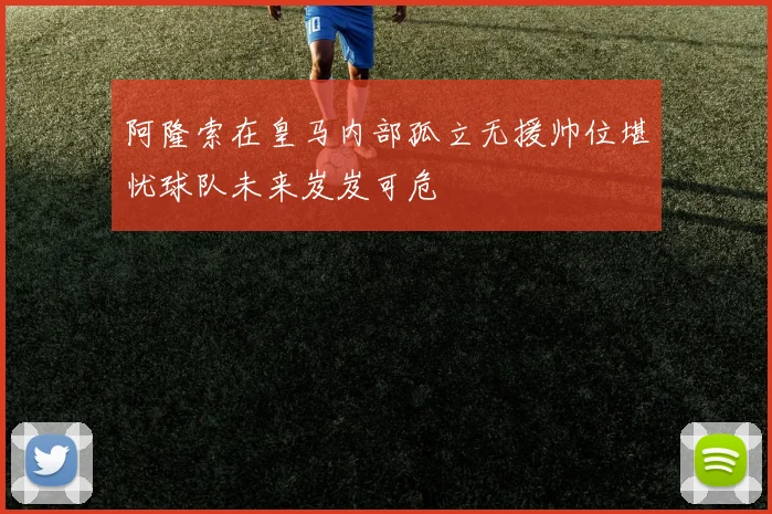 阿隆索在皇马内部孤立无援帅位堪忧球队未来岌岌可危