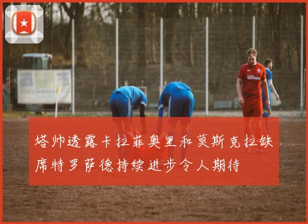 塔帅透露卡拉菲奥里和莫斯克拉缺席特罗萨德持续进步令人期待