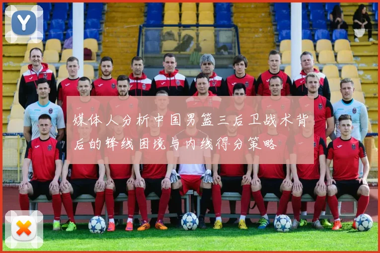 媒体人分析中国男篮三后卫战术背后的锋线困境与内线得分策略