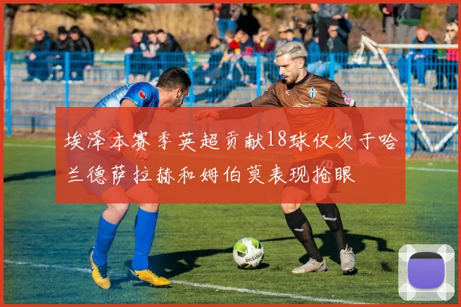 埃泽本赛季英超贡献18球仅次于哈兰德萨拉赫和姆伯莫表现抢眼