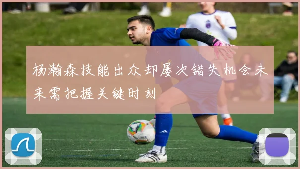 杨瀚森技能出众却屡次错失机会未来需把握关键时刻