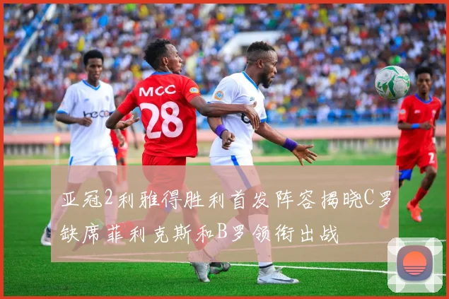 亚冠2利雅得胜利首发阵容揭晓C罗缺席菲利克斯和B罗领衔出战