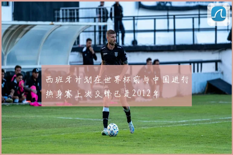 西班牙计划在世界杯前与中国进行热身赛上次交锋已是2012年