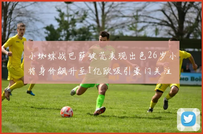 小蜘蛛战巴萨破荒表现出色26岁小将身价飙升至1亿欧吸引豪门关注