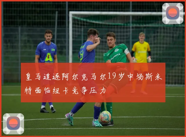 皇马追逐阿尔克马尔19岁中场斯米特面临纽卡竞争压力