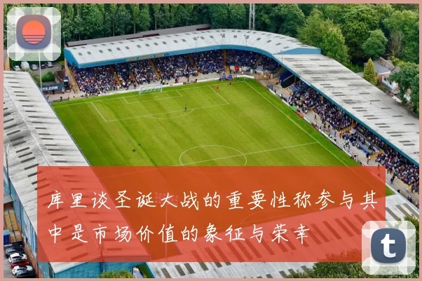 库里谈圣诞大战的重要性称参与其中是市场价值的象征与荣幸
