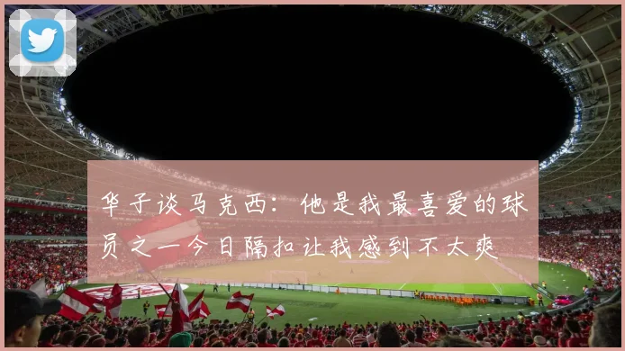 华子谈马克西：他是我最喜爱的球员之一今日隔扣让我感到不太爽