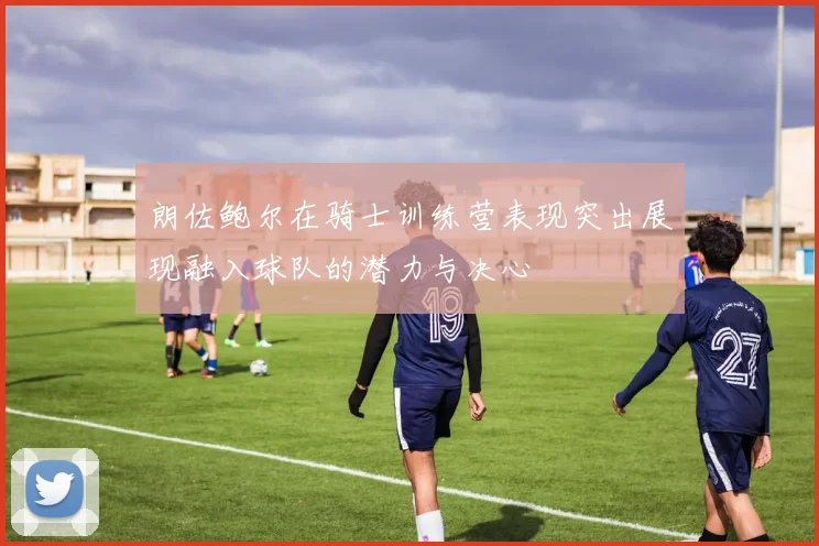 朗佐鲍尔在骑士训练营表现突出展现融入球队的潜力与决心