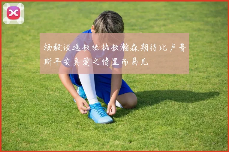 杨毅谈选教练执教瀚森期待比卢普斯平安真爱之情显而易见